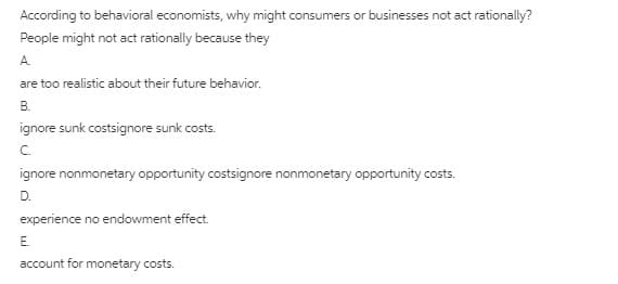 According to behavioral economists, why might consumers or businesses not act rationally?
People might not act rationally because they
A.
are too realistic about their future behavior.
В.
ignore sunk costsignore sunk costs.
C.
ignore nonmonetary opportunity costsignore nonmonetary opportunity costs.
D.
experience no endowment effect.
E.
account for monetary costs.

