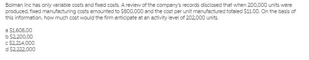 Bolman Inc has only variable costs and fixed costs. A review of the company's records disclosed that when 200,000 units were
produced, fixed manufacturing costs amounted to $800,000 and the cost per unit manufactured totaled $11.00. On the basis of
this information, how much cost would the firm anticipate at an activity level of 202.000 units.
a $1,608,00
b $2.200,00
C $214,000
d $2.222,000
