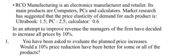 • RCO Manufacturing is an electronics manufacturer and retailer. Its
main products are Computers, PCs and calculators. Market research
has suggested that the price elasticity of demand for each product is:
Ultrabook: 1.5; PC : 2.5; calculator: 0.6
In an attempt to improve revenue the managers of the firm have decided
to increase all prices by 10%.
1.
You have been asked to evaluate the planned price increases.
Would a 10% price reduction have been better for some or all of the
products?
