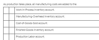 As production takes place, all manufacturing costs are added to the:
Work-in-Process Inventory account.
Manufacturing-Overhead Inventory account.
Cost-of-Goods-Sold account.
Finished-Goods Inventory account.
Production Labor account.
