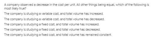 A company observed a decrease in the cost per unit. All other things being equal, which of the following is
most likely true?
The company is studying a variable cost, and total volume has increased.
The company is studying a variable cost, and total volume has decreased.
The company is studying a fxed cost, and total volume has increased.
The company is studying a fixed cost, and total volume has decreased.
The company is studying a fixed cost, and total volume has remained constant.
