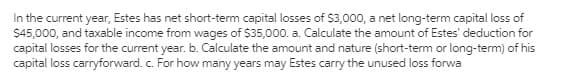 In the current year, Estes has net short-term capital losses of $3,000, a net long-term capital loss of
$45,000, and taxable income from wages of $35,000. a. Calculate the amount of Estes' deduction for
capital losses for the current year. b. Calculate the amount and nature (short-term or long-term) of his
capital loss carryforward. c. For how many years may Estes carry the unused loss forwa
