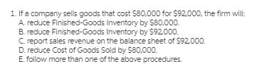 1. If a company sells goods that cost $80,000 for $92,000, the firm will:
A. reduce Finished-Goods Inventory by $80,000.
B. reduce Finished-Goods Inventory by $92.000.
C. report sales revenue on the balance sheet of $92.000.
D. reduce Cost of Goods Sold by $80,000.
E. follow more than one of the above procedures.
