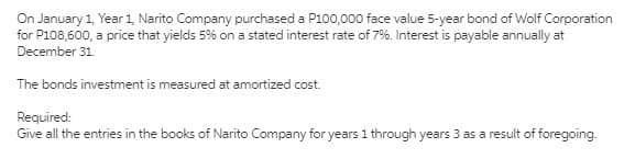 On January 1, Year 1, Narito Company purchased a P100,000 face value 5-year bond of Wolf Corporation
for P108,600, a price that yields 5% on a stated interest rate of 7%. Interest is payable annually at
December 31.
The bonds investment is measured at amortized cost.
Required:
Give all the entries in the books of Narito Company for years 1 through years 3 as a result of foregoing.
