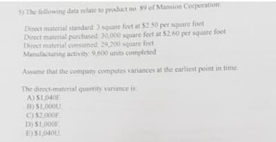 5) The following data relate to product no. 89 of Mansion Corporation.
Direct material standard: 3 square feet at $2.50 per square foot
Direct material purchased 30,000 square feet at $2.60 per square foot
Direct material consumed: 29,200 square feet
Manufacturing activity: 9,600 units completed
Assume that the company computes variances at the earliest point in time.
The direct-material quantity variance is:
A) S1,040F
B) S1,000U.
C) S2,000F
D) $1,000F.
E) S1,040U.
