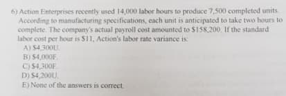 6) Action Enterprises recently used 14,000 labor hours to produce 7,500 completed units.
According to manufacturing specifications, each unit is anticipated to take two hours to
complete. The company's actual payroll cost amounted to $158,200. If the standard
labor cost per hour is $11, Action's labor rate variance is:
A) $4,300U.
B) S4,000F.
C) $4,300F.
D) $4,200U.
E) None of the answers is correct.
