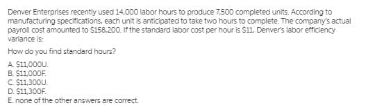 Denver Enterprises recently used 14,000 labor hours to produce 7,500 completed units. According to
manufacturing specifications, each unit is anticipated to take two hours to complete. The company's actual
payroll cost amounted to $158,200. If the standard labor cost per hour is $11, Denver's labor efficiency
variance is:
How do you find standard hours?
A. $11,000U.
B. $11,000F.
C $11,300U.
D. $11,300F.
E. none of the other answers are correct.
