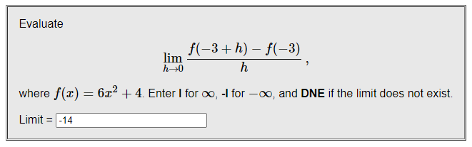 Evaluate
f(-3+h) – f(–3)
lim
h→0
h
where f(x) = 6x² + 4. Enter I for oo, -I for -00, and DNE if the limit does not exist.
Limit = |-14
