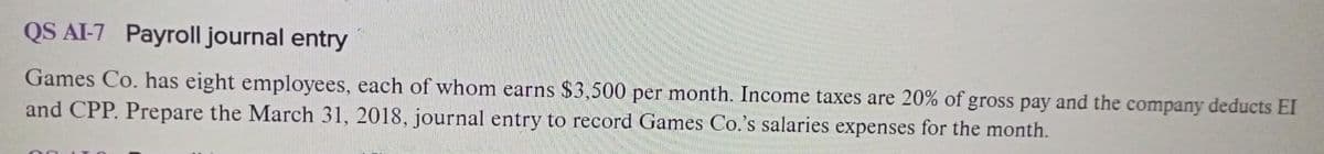 QS AI-7 Payroll journal entry
Games Co. has eight employees, each of whom earns $3,500 per month. Income taxes are 20% of gross pay and the company deducts EI
and CPP. Prepare the March 31, 2018, journal entry to record Games Co.'s salaries expenses for the month.