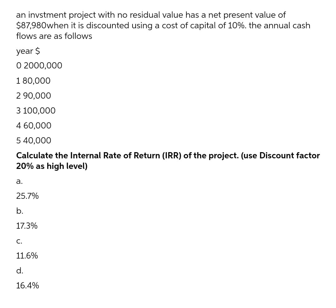 an invstment project with no residual value has a net present value of
$87,980when it is discounted using a cost of capital of 10%. the annual cash
flows are as follows
year $
0 2000,000
1 80,000
2 90,000
3 100,000
4 60,000
5 40,000
Calculate the Internal Rate of Return (IRR) of the project. (use Discount factor
20% as high level)
a.
25.7%
b.
H
17.3%
C.
11.6%
d.
16.4%