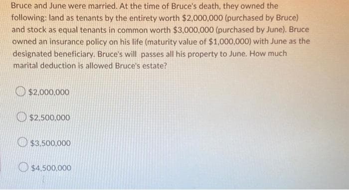 Bruce and June were married. At the time of Bruce's death, they owned the
following: land as tenants by the entirety worth $2,000,000 (purchased by Bruce)
and stock as equal tenants in common worth $3,000,000 (purchased by June). Bruce
owned an insurance policy on his life (maturity value of $1,000,000) with June as the
designated beneficiary. Bruce's will passes all his property to June. How much
marital deduction is allowed Bruce's estate?
$2,000,000
$2,500,000
$3,500,000
$4,500,000