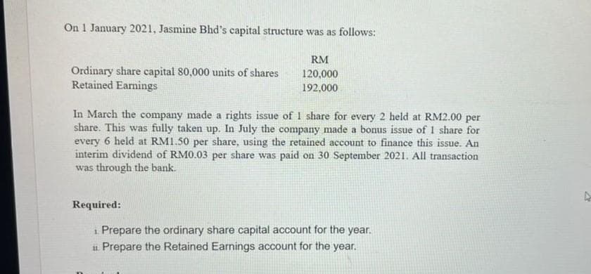 On 1 January 2021, Jasmine Bhd's capital structure was as follows:
RM
120,000
192,000
Ordinary share capital 80,000 units of shares
Retained Earnings
In March the company made a rights issue of I share for every 2 held at RM2.00 per
share. This was fully taken up. In July the company made a bonus issue of 1 share for
every 6 held at RM1.50 per share, using the retained account to finance this issue. An
interim dividend of RM0.03 per share was paid on 30 September 2021. All transaction
was through the bank.
Required:
1. Prepare the ordinary share capital account for the year.
11 Prepare the Retained Earnings account for the year.
A