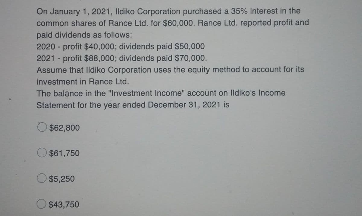 On January 1, 2021, Ildiko Corporation purchased a 35% interest in the
common shares of Rance Ltd. for $60,000. Rance Ltd. reported profit and
paid dividends as follows:
2020-profit $40,000; dividends paid $50,000
2021 - profit $88,000; dividends paid $70,000.
Assume that Ildiko Corporation uses the equity method to account for its
investment in Rance Ltd.
The balance in the "Investment Income" account on Ildiko's Income
Statement for the year ended December 31, 2021 is
$62,800
O $61,750
O $5,250
$43,750