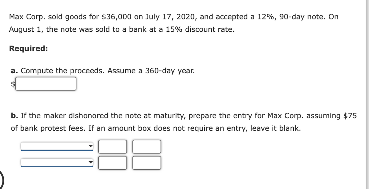 Max Corp. sold goods for $36,000 on July 17, 2020, and accepted a 12%, 90-day note. On
August 1, the note was sold to a bank at a 15% discount rate.
Required:
a. Compute the proceeds. Assume a 360-day year.
$
b. If the maker dishonored the note at maturity, prepare the entry for Max Corp. assuming $75
of bank protest fees. If an amount box does not require an entry, leave it blank.
