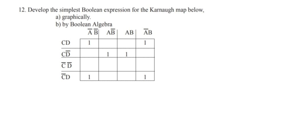 12. Develop the simplest Boolean expression for the Karnaugh map below,
a) graphically.
b) by Boolean Algebra
АВ АВ
АВ
АВ
CD
1
1
CD
1
1
CD
1
1
