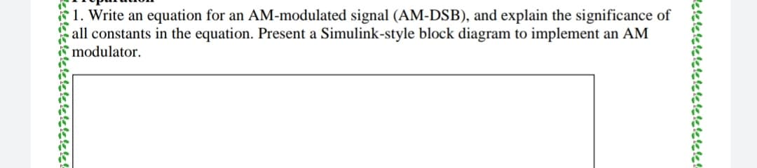 1. Write an equation for an AM-modulated signal (AM-DSB), and explain the significance of
all constants in the equation. Present a Simulink-style block diagram to implement an AM
modulator.
