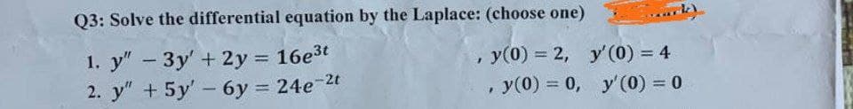 Q3: Solve the differential equation by the Laplace: (choose one)
1. y" - 3y + 2y = 16e³t
2. y" + 5y' - 6y = 24e-2t
ark)
y(0) = 2,
y'(0) = 4
, y(0) = 0, y' (0) = 0