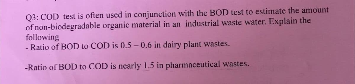 Q3: COD test is often used in conjunction with the BOD test to estimate the amount
of non-biodegradable organic material in an industrial waste water. Explain the
following
- Ratio of BOD to COD is 0.5-0.6 in dairy plant wastes.
-Ratio of BOD to COD is nearly 1.5 in pharmaceutical wastes.