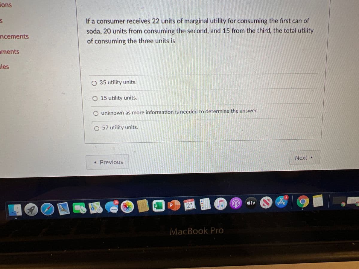 ions
If a consumer receives 22 units of marginal utility for consuming the first can of
soda, 20 units from consuming the second, and 15 from the third, the total utility
ncements
of consuming the three units is
aments
ales
O 35 utility units.
O 15 utility units.
O unknown as more information is needed to determine the answer.
O 57 utility units.
« Previous
Next »
29
dtv
21
MacBook Pro
