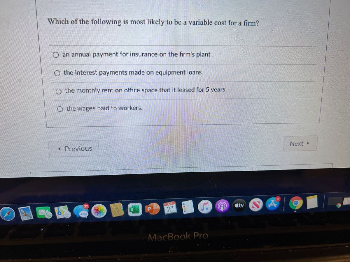 Which of the following is most likely to be a variable cost for a firm?
B.
O an annual payment for insurance on the firm's plant
O the interest payments made on equipment loans
O the monthly rent on office space that it leased for 5 years
O the wages paid to workers.
- Previous
Next
21
étv A
MacBook Pro
