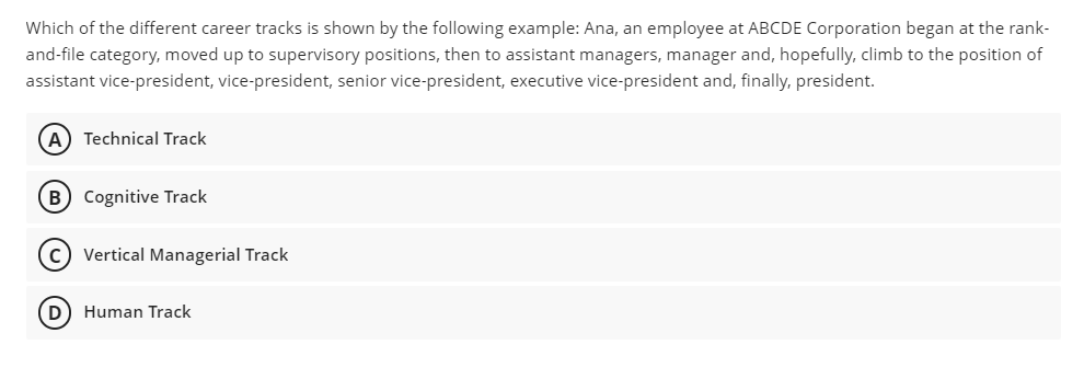 Which of the different career tracks is shown by the following example: Ana, an employee at ABCDE Corporation began at the rank-
and-file category, moved up to supervisory positions, then to assistant managers, manager and, hopefully, climb to the position of
assistant vice-president, vice-president, senior vice-president, executive vice-president and, finally, president.
Technical Track
(B) Cognitive Track
c) Vertical Managerial Track
(D) Human Track
