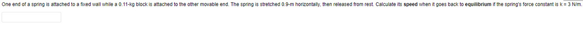 One end of a spring is attached to a fixed wall while a 0.11-kg block is attached to the other movable end. The spring is stretched 0.9-m horizontally, then released from rest. Calculate its speed when it goes back to equilibrium if the spring's force constant is k = 3 N/m.
