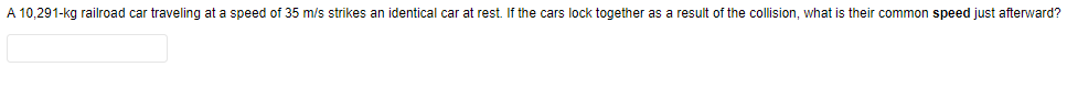 A 10,291-kg railroad car traveling at a speed of 35 m/s strikes an identical car at rest. If the cars lock together as a result of the collision, what is their common speed just afterward?
