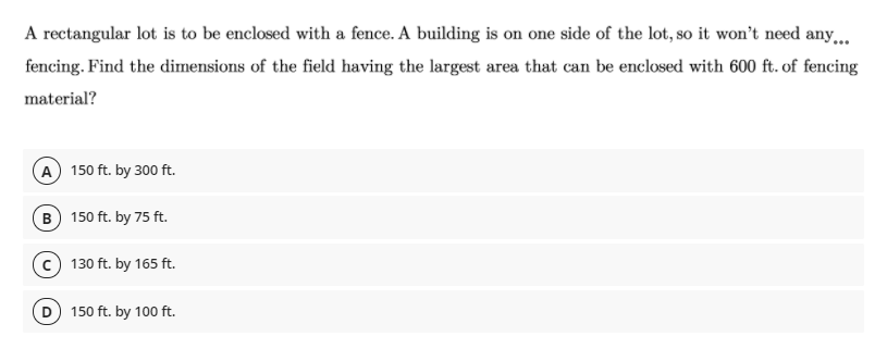 A rectangular lot is to be enclosed with a fence. A building is on one side of the lot, so it won't need any.
fencing. Find the dimensions of the field having the largest area that can be enclosed with 600 ft. of fencing
material?
A 150 ft. by 300 ft.
B 150 ft. by 75 ft.
c) 130 ft. by 165 ft.
150 ft. by 100 ft.
