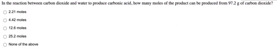 In the reaction between carbon dioxide and water to produce carbonic acid, how many moles of the product can be produced from 97.2 g of carbon dioxide?
O 2.21 moles
O 4.42 moles
O 12.6 moles
25.2 moles
O None of the above
