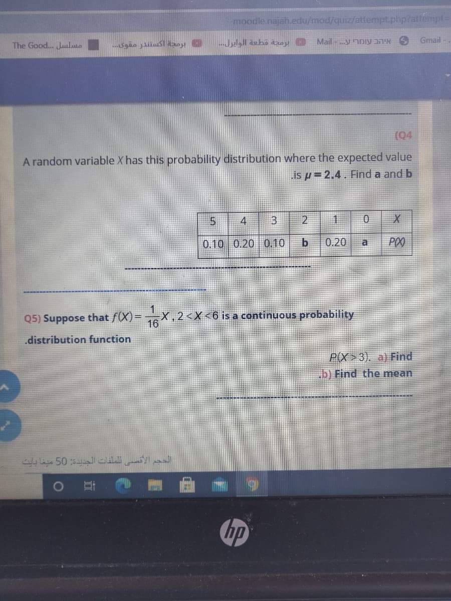 moodle.najah.edu/mod/quiz/attempt.php?attempt=
Gmail
The Good.. Juilio
(Q4
A random variable X has this probability distribution where the expected value
is µ = 2.4. Find a and b
4
1.
0.10 0.20 0.10
0.20
a
Q5) Suppose that f(X)=X,2 <X<6 is a continuous probability
16
.distribution function
P(X >3). a) Find
.b) Find the mean
hp
