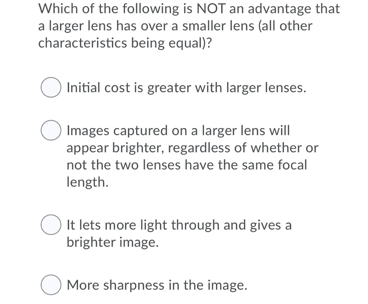 Which of the following is NOT an advantage that
a larger lens has over a smaller lens (all other
characteristics being equal)?
O Initial cost is greater with larger lenses.
Images captured on a larger lens will
appear brighter, regardless of whether or
not the two lenses have the same focal
length.
It lets more light through and gives a
brighter image.
More sharpness in the image.
