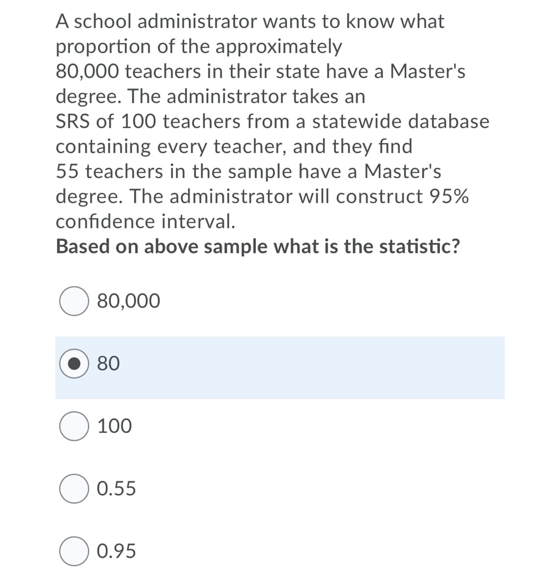 A school administrator wants to know what
proportion of the approximately
80,000 teachers in their state have a Master's
degree. The administrator takes an
SRS of 100 teachers from a statewide database
containing every teacher, and they find
55 teachers in the sample have a Master's
degree. The administrator will construct 95%
confidence interval.
Based on above sample what is the statistic?
80,000
80
100
O 0.55
O 0.95
