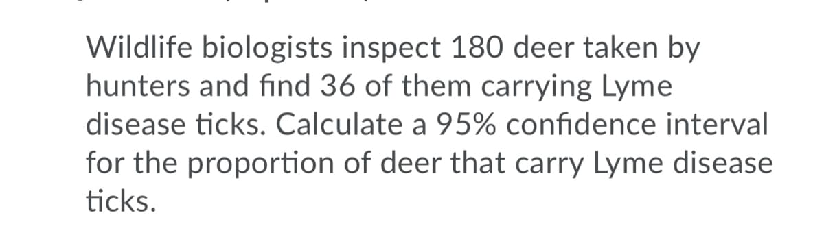 Wildlife biologists inspect 180 deer taken by
hunters and find 36 of them carrying Lyme
disease ticks. Calculate a 95% confidence interval
for the proportion of deer that carry Lyme disease
ticks.
