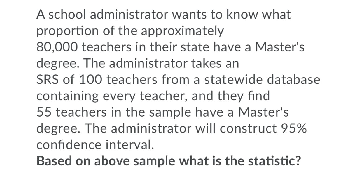 A school administrator wants to know what
proportion of the approximately
80,000 teachers in their state have a Master's
degree. The administrator takes an
SRS of 100 teachers from a statewide database
containing every teacher, and they find
55 teachers in the sample have a Master's
degree. The administrator will construct 95%
confidence interval.
Based on above sample what is the statistic?
