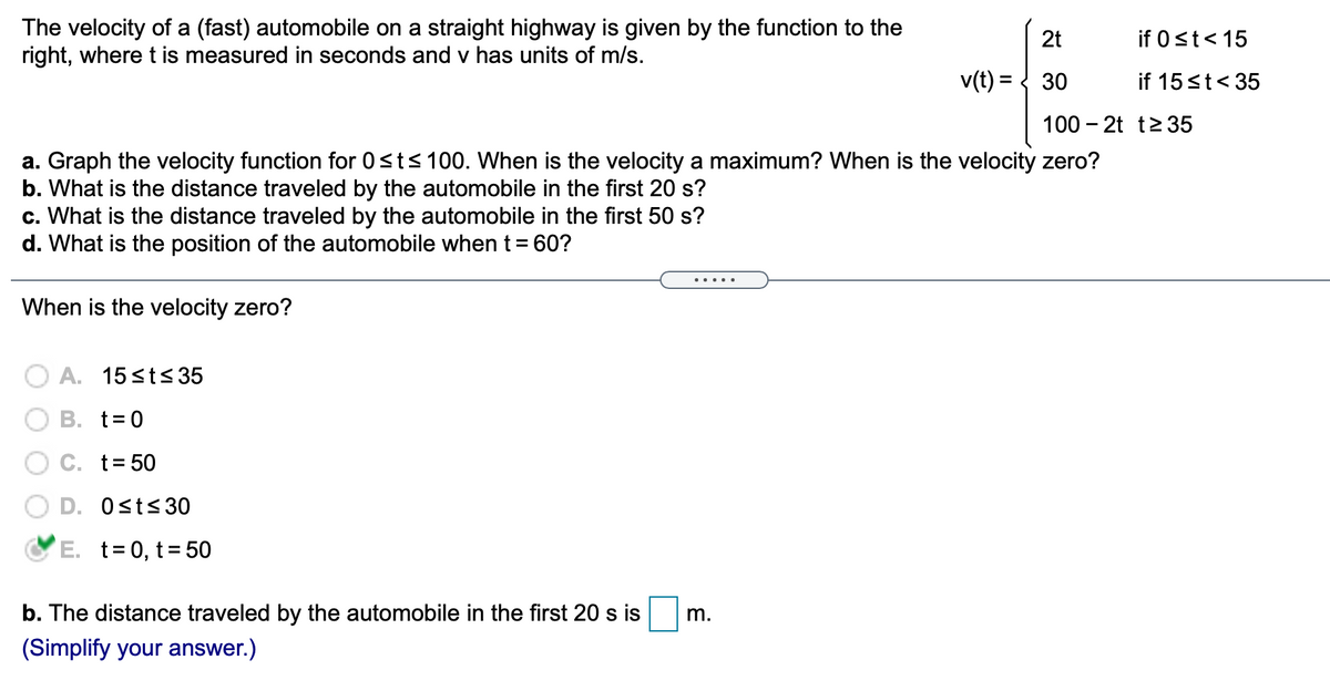 The velocity of a (fast) automobile on a straight highway is given by the function to the
right, where t is measured in seconds and v has units of m/s.
2t
if 0 st< 15
v(t) = { 30
if 15st< 35
100 – 2t t235
a. Graph the velocity function for 0<ts 100. When is the velocity a maximum? When is the velocity zero?
b. What is the distance traveled by the automobile in the first 20 s?
c. What is the distance traveled by the automobile in the first 50 s?
d. What is the position of the automobile whent= 60?
When is the velocity zero?
A. 15 <ts 35
O B. t=0
C. t= 50
D. Osts30
E. t= 0, t= 50
b. The distance traveled by the automobile in the first 20 s is
m.
(Simplify your answer.)
