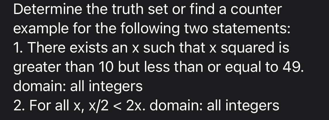 Determine the truth set or find a counter
example for the following two statements:
1. There exists an x such that x squared is
greater than 10 but less than or equal to 49.
domain: all integers
2. For all x, x/2 < 2x. domain: all integers