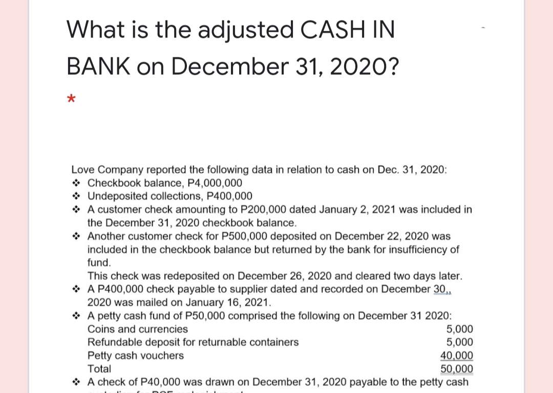 What is the adjusted CASH IN
BANK on December 31, 2020?
Love Company reported the following data in relation to cash on Dec. 31, 2020:
* Checkbook balance, P4,000,000
* Undeposited collections, P400,000
* A customer check amounting to P200,000 dated January 2, 2021 was included in
the December 31, 2020 checkbook balance.
* Another customer check for P500,000
included in the checkbook balance but returned by the bank for insufficiency of
posited on December 22, 2020 was
fund.
This check was redeposited on December 26, 2020 and cleared two days later.
* A P400,000 check payable to supplier dated and recorded on December 30,
2020 was mailed on January 16, 2021.
* A petty cash fund of P50,000 comprised the following on December 31 2020:
5,000
5,000
40,000
50,000
* A check of P40,000 was drawn on December 31, 2020 payable to the petty cash
Coins and currencies
Refundable deposit for returnable containers
Petty cash vouchers
Total
