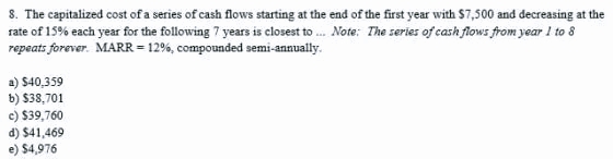 8. The capitalized cost of a series of cash flows starting at the end of the first year with $7,500 and decreasing at the
rate of 15% each year for the following 7 years is closest to... Note: The series of cash flows from year 1 to 8
repeats forever. MARR = 12%, compounded semi-annually.
a) $40,359
b) $38,701
c) $39,760
d) $41,469
e) $4,976