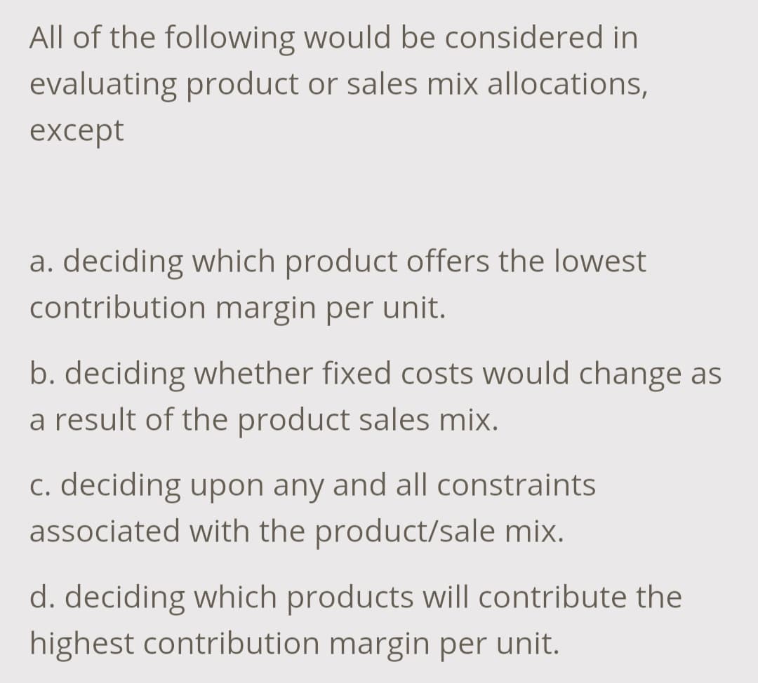 All of the following would be considered in
evaluating product or sales mix allocations,
except
a. deciding which product offers the lowest
contribution margin per unit.
b. deciding whether fixed costs would change as
a result of the product sales mix.
c. deciding upon any and all constraints
associated with the product/sale mix.
d. deciding which products will contribute the
highest contribution margin per unit.