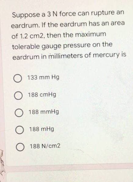 Suppose a 3 N force can rupture an
eardrum. If the eardrum has an area
of 1.2 cm2, then the maximum
tolerable gauge pressure on the
eardrum in millimeters of mercury is
о 133 mm Hg
о
188 cmHg
O 188 mmHg
O 188 mHg
O188 N/cm2