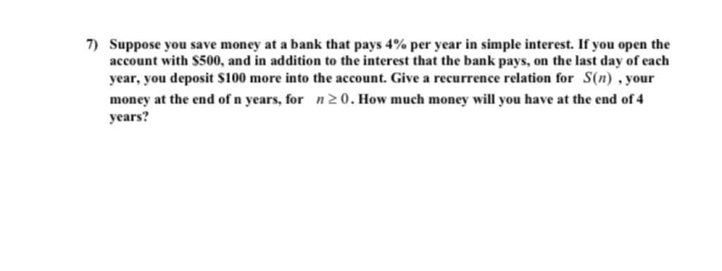 7) Suppose you save money at a bank that pays 4% per year in simple interest. If you open the
account with S500, and in addition to the interest that the bank pays, on the last day of each
year, you deposit $100 more into the account. Give a recurrence relation for S(n) , your
money at the end of n years, for n 20. How much money will you have at the end of 4
years?
