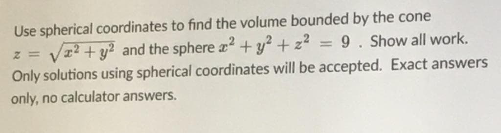 Use spherical coordinates to find the volume bounded by the cone
Vz? + y? and the sphere a2 + y? +z? = 9. Show all work.
Only solutions using spherical coordinates will be accepted. Exact answers
only, no calculator answers.
