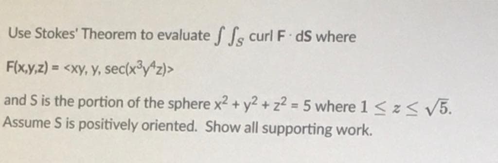 Use Stokes' Theorem to evaluatef fs curl F dS where
F(x,y,z) = <xy, y, sec(x³y*z)>
%3D
and S is the portion of the sphere x² + y² + z² = 5 where 1 < z< V5.
Assume S is positively oriented. Show all supporting work.
%3D
