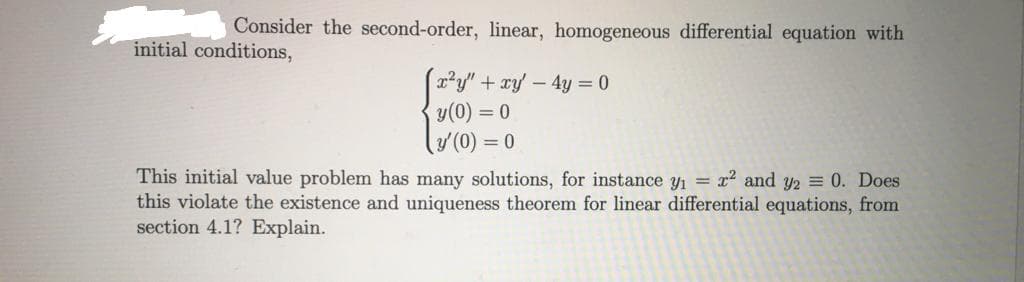 Consider the second-order, linear, homogeneous differential equation with
initial conditions,
x²y" +xy - 4y = 0
y(0) = 0
y'(0) = 0
This initial value problem has many solutions, for instance y1 = x2 and y2 = 0. Does
this violate the existence and uniqueness theorem for linear differential equations, from
section 4.1? Explain.
