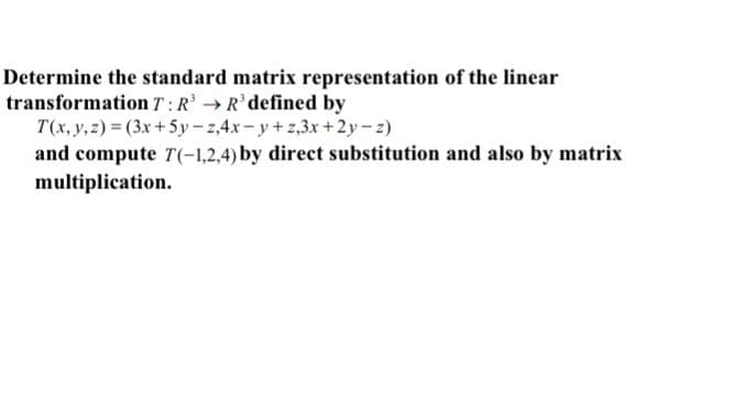 Determine the standard matrix representation of the linear
transformation T:R R'defined by
T(x, y,z) = (3x+5y-z,4x-y+z,3x +2y-z)
and compute T(-1,2,4) by direct substitution and also by matrix
multiplication.
