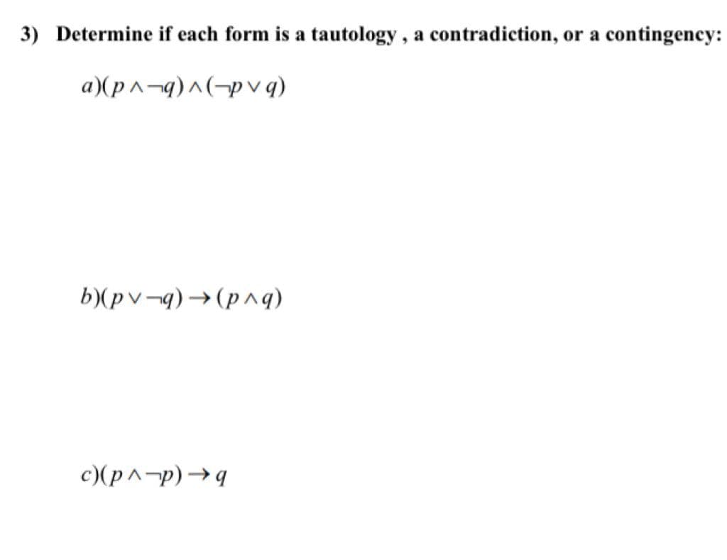 3) Determine if each form is a tautology, a contradiction, or a contingency:
a)(p^-q)^(-p v q)
b)(pv¬q) →(p^q)
c)(p^-p)→9
