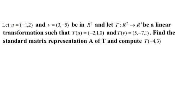 Let u = (-1,2) and v (3,-5) be in R and let T:R → R' be a linear
transformation such that T(u) = (-2,1,0) and T(v) = (5,-7,1). Find the
standard matrix representation A of T and compute T(-4,3)
