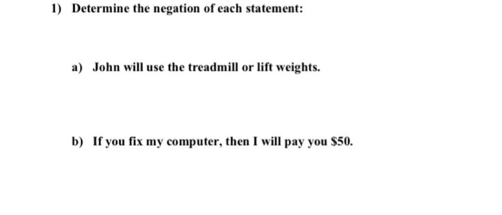 1) Determine the negation of each statement:
a) John will use the treadmill or lift weights.
b) If you fix my computer, then I will pay you $50.
