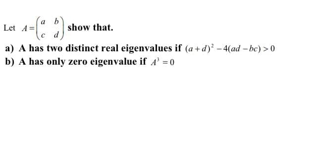 a
Let A =
show that.
a) A has two distinct real eigenvalues if (a+d)? -4(ad - bc) > 0
b) A has only zero eigenvalue if A' = 0
