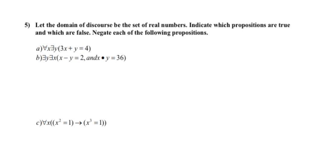 5) Let the domain of discourse be the set of real numbers. Indicate which propositions are true
and which are false. Negate each of the following propositions.
a)Vx3y(3x+ y = 4)
b)ayax(x- y = 2, andx • y = 36)
c)Vx(x = 1) → (x' = 1))
